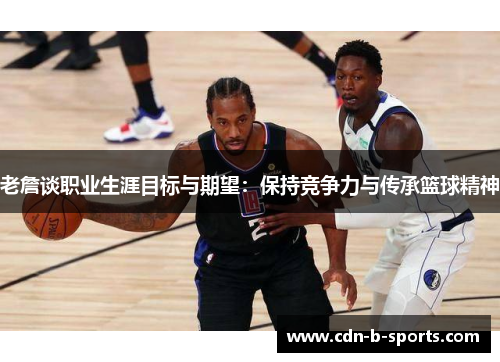 老詹谈职业生涯目标与期望：保持竞争力与传承篮球精神