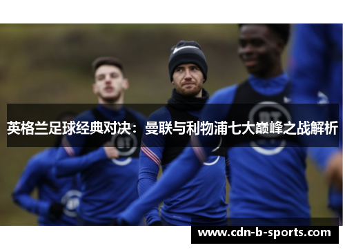 英格兰足球经典对决:曼联与利物浦七大巅峰之战解析 英格兰足球经典对决:曼联与利物浦七大巅峰之战解析