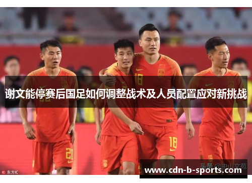 谢文能停赛后国足如何调整战术及人员配置应对新挑战 谢文能停赛后国足如何调整战术及人员配置应对新挑战