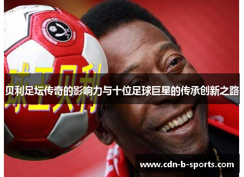 贝利足坛传奇的影响力与十位足球巨星的传承创新之路 贝利足坛传奇的影响力与十位足球巨星的传承创新之路