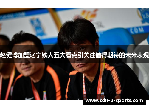 赵健博加盟辽宁铁人五大看点引关注值得期待的未来表现 赵健博加盟辽宁铁人五大看点引关注值得期待的未来表现
