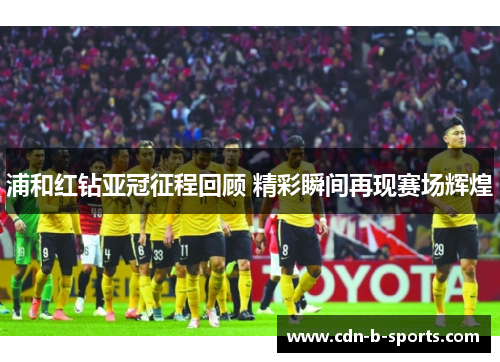浦和红钻亚冠征程回顾 精彩瞬间再现赛场辉煌 浦和红钻亚冠征程回顾 精彩瞬间再现赛场辉煌