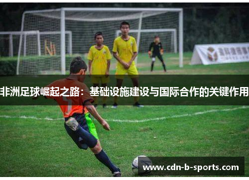 非洲足球崛起之路：基础设施建设与国际合作的关键作用
