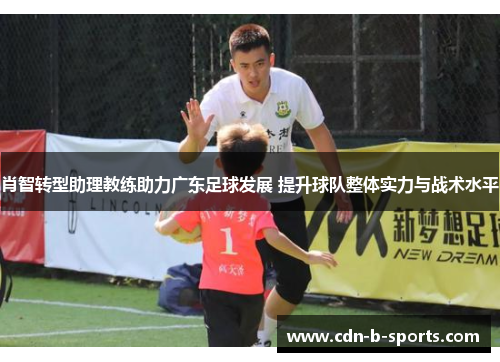 肖智转型助理教练助力广东足球发展 提升球队整体实力与战术水平