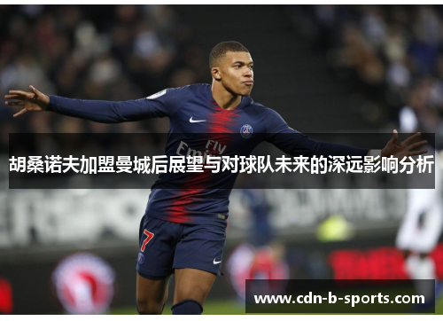 胡桑诺夫加盟曼城后展望与对球队未来的深远影响分析