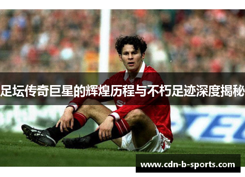 足坛传奇巨星的辉煌历程与不朽足迹深度揭秘 足坛传奇巨星的辉煌历程与不朽足迹深度揭秘