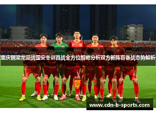 重庆铜梁龙迎战国安冬训首战全方位前瞻分析双方新阵容备战态势解析