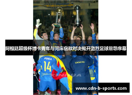 阿根廷超级杯博卡青年与河床宿敌对决揭开激烈足球恩怨序幕