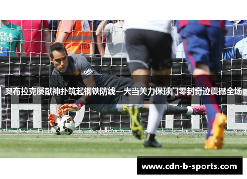 奥布拉克屡献神扑筑起钢铁防线一夫当关力保球门零封奇迹震撼全场 奥布拉克屡献神扑筑起钢铁防线一夫当关力保球门零封奇迹震撼全场