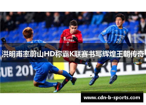 洪明甫率蔚山HD称霸K联赛书写辉煌王朝传奇