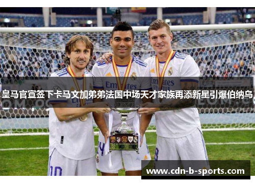 皇马官宣签下卡马文加弟弟法国中场天才家族再添新星引爆伯纳乌 皇马官宣签下卡马文加弟弟法国中场天才家族再添新星引爆伯纳乌