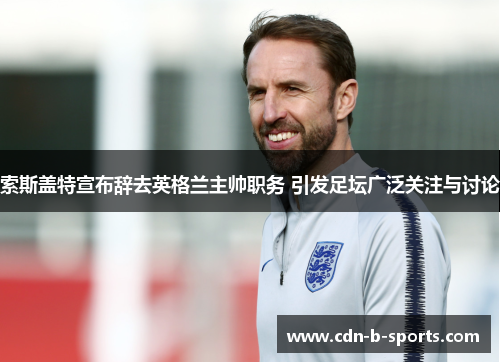 索斯盖特宣布辞去英格兰主帅职务 引发足坛广泛关注与讨论 索斯盖特宣布辞去英格兰主帅职务 引发足坛广泛关注与讨论
