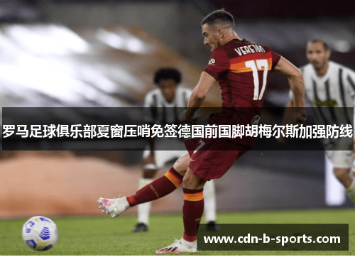 罗马足球俱乐部夏窗压哨免签德国前国脚胡梅尔斯加强防线 罗马足球俱乐部夏窗压哨免签德国前国脚胡梅尔斯加强防线