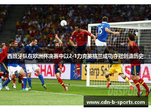 西班牙队在欧洲杯决赛中以2-1力克英格兰成功夺冠创造历史 西班牙队在欧洲杯决赛中以2-1力克英格兰成功夺冠创造历史