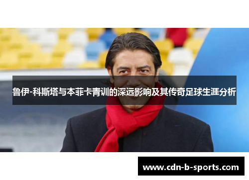 鲁伊-科斯塔与本菲卡青训的深远影响及其传奇足球生涯分析