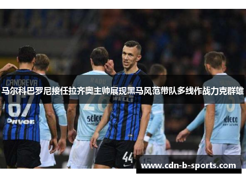 马尔科巴罗尼接任拉齐奥主帅展现黑马风范带队多线作战力克群雄 马尔科巴罗尼接任拉齐奥主帅展现黑马风范带队多线作战力克群雄